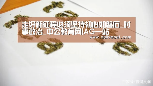 走好新征程必须坚持初心如磐石_时事政治_中公教育网|AG一站(图2) AG国际