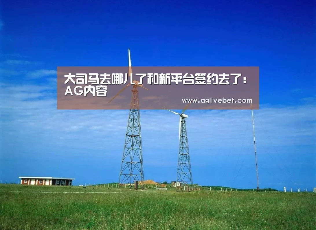 大司马去哪儿了和新平台签约去了:AG内容(图1) AG国际