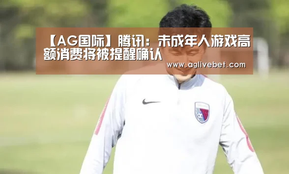 【AG国际】腾讯:未成年人游戏高额消费将被提醒确认(图1) AG体育